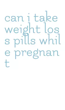 can i take weight loss pills while pregnant