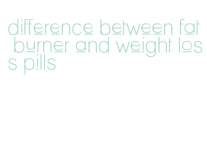 difference between fat burner and weight loss pills