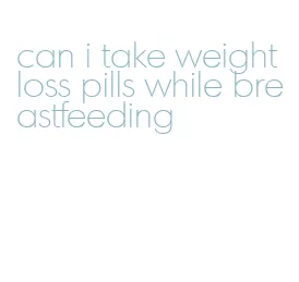 can i take weight loss pills while breastfeeding