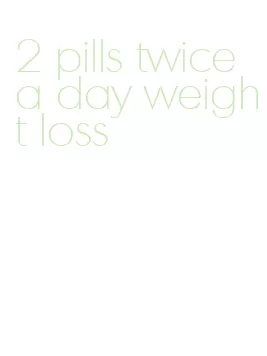 2 pills twice a day weight loss