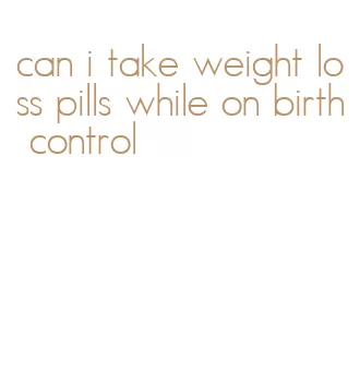 can i take weight loss pills while on birth control