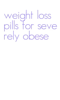 weight loss pills for severely obese