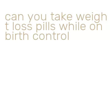 can you take weight loss pills while on birth control