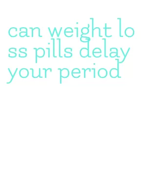can weight loss pills delay your period