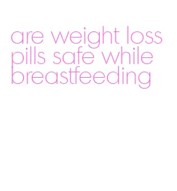 are weight loss pills safe while breastfeeding