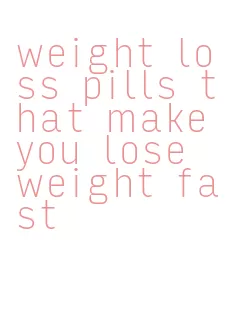 weight loss pills that make you lose weight fast