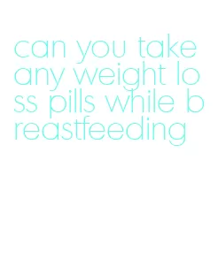 can you take any weight loss pills while breastfeeding