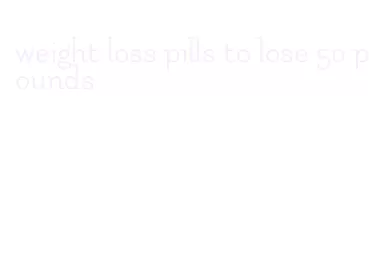 weight loss pills to lose 50 pounds