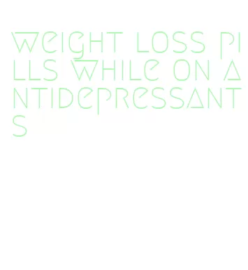 weight loss pills while on antidepressants