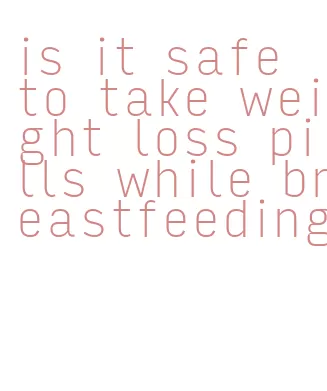 is it safe to take weight loss pills while breastfeeding