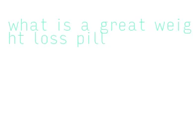 what is a great weight loss pill