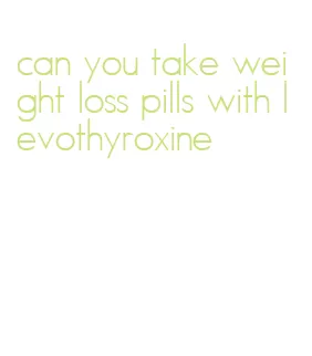 can you take weight loss pills with levothyroxine